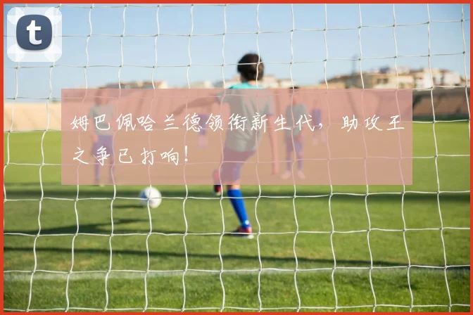 姆巴佩哈兰德领衔新生代，助攻王之争已打响！