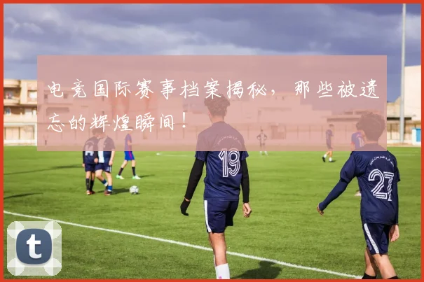 电竞国际赛事档案揭秘,那些被遗忘的辉煌瞬间!