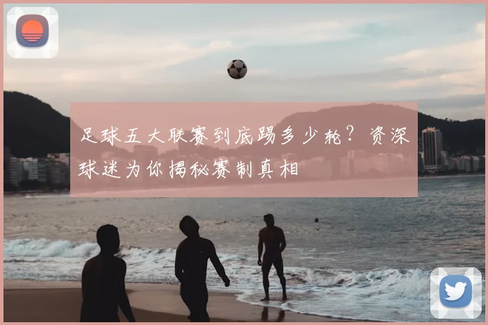 足球五大联赛到底踢多少轮？资深球迷为你揭秘赛制真相