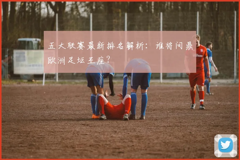 五大联赛最新排名解析：谁将问鼎欧洲足坛王座？