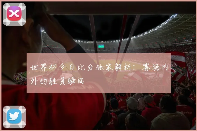 世界杯今日比分独家解析:赛场内外的胜负瞬间