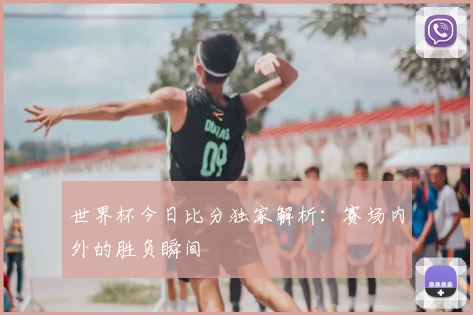 世界杯今日比分独家解析：赛场内外的胜负瞬间