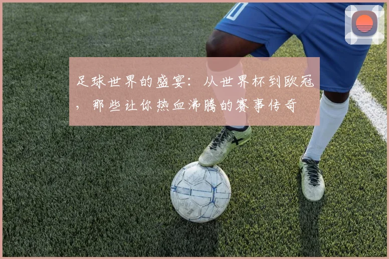 足球世界的盛宴：从世界杯到欧冠，那些让你热血沸腾的赛事传奇