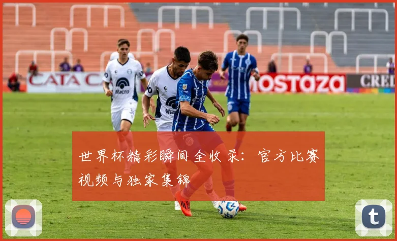 世界杯精彩瞬间全收录:官方比赛视频与独家集锦