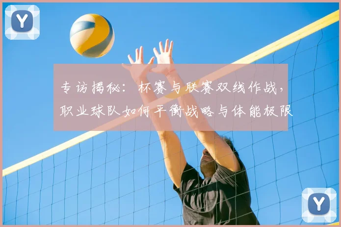专访揭秘：杯赛与联赛双线作战，职业球队如何平衡战略与体能极限？
