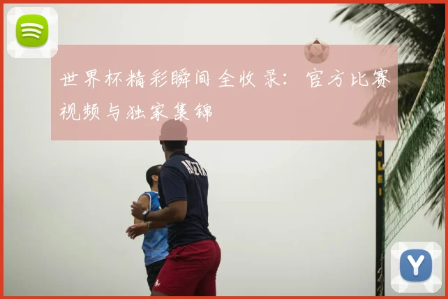 世界杯精彩瞬间全收录:官方比赛视频与独家集锦