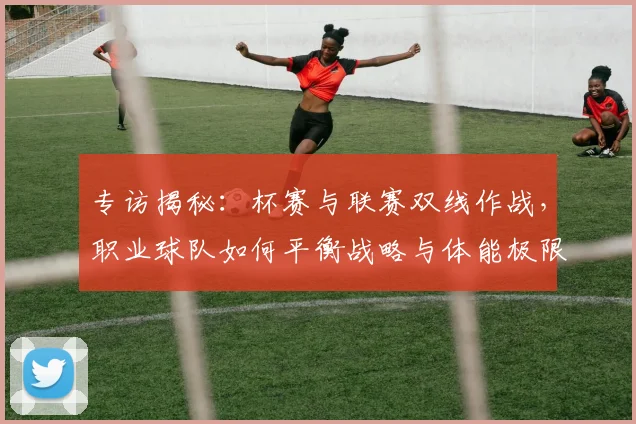 专访揭秘：杯赛与联赛双线作战，职业球队如何平衡战略与体能极限？